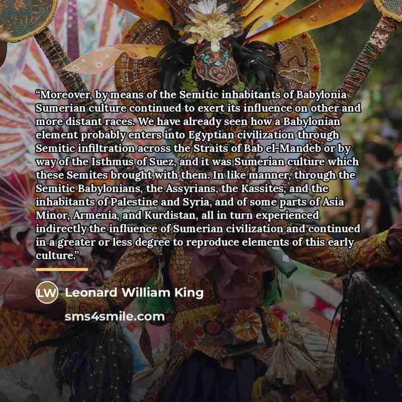 “Moreover, by means of the Semitic inhabitants of Babylonia Sumerian culture continued to exert its influence on other and more distant races. We have already seen how a Babylonian element probably enters into Egyptian civilization through Semitic infiltration across the Straits of Bab el-Mandeb or…” quote by Leonard William King