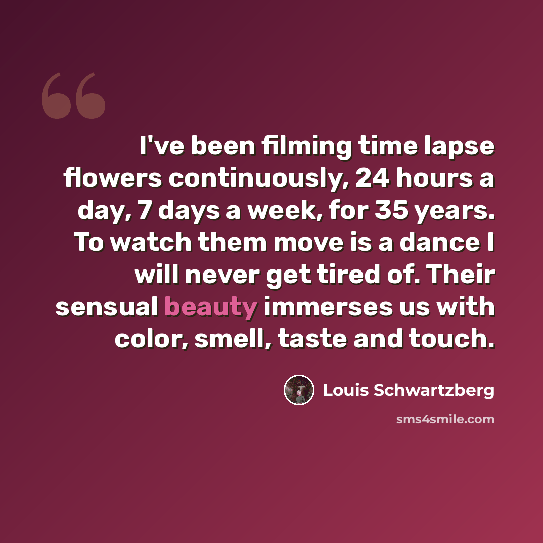 “I've been filming time lapse flowers continuously, 24 hours a day, 7 days a week, for 35 years. To watch them move is a dance I will never get tired of. Their sensual beauty immerses us with color, smell, taste and touch.” quote by Louis Schwartzberg