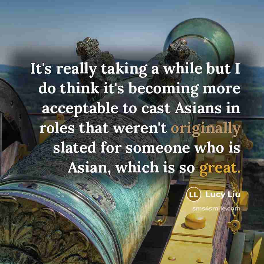 “It's really taking a while but I do think it's becoming more acceptable to cast Asians in roles that weren't originally slated for someone who is Asian, which is so great.” quote by Lucy Liu