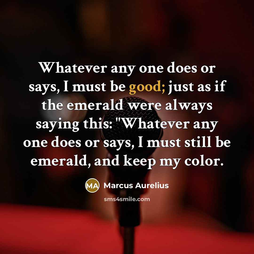 “Whatever any one does or says, I must be good; just as if the emerald were always saying this: "Whatever any one does or says, I must still be emerald, and keep my color.” quote by Marcus Aurelius