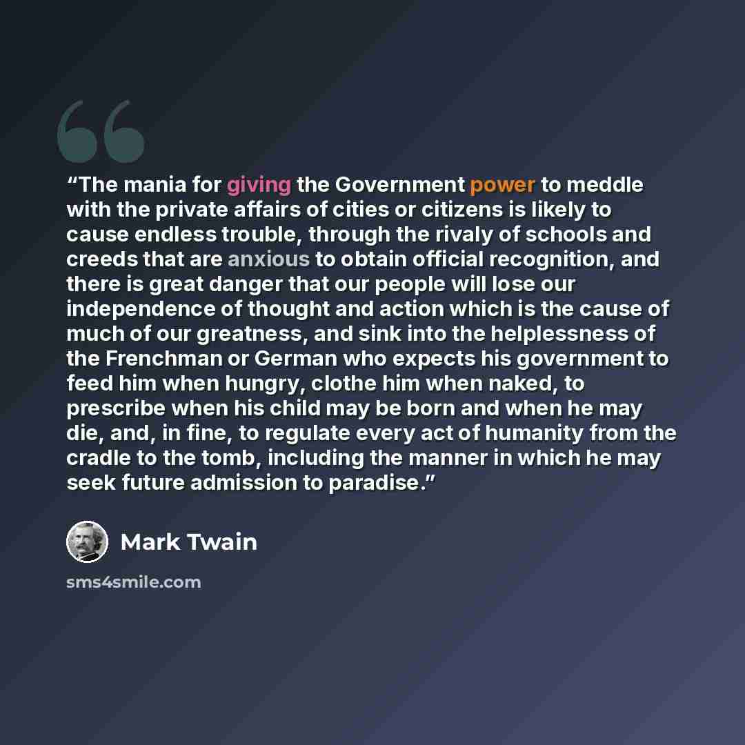 “The mania for giving the Government power to meddle with the private affairs of cities or citizens is likely to cause endless trouble, through the rivaly of schools and creeds that are anxious to obtain official recognition, and there is great danger that our people will lose our independence of…” quote by Mark Twain