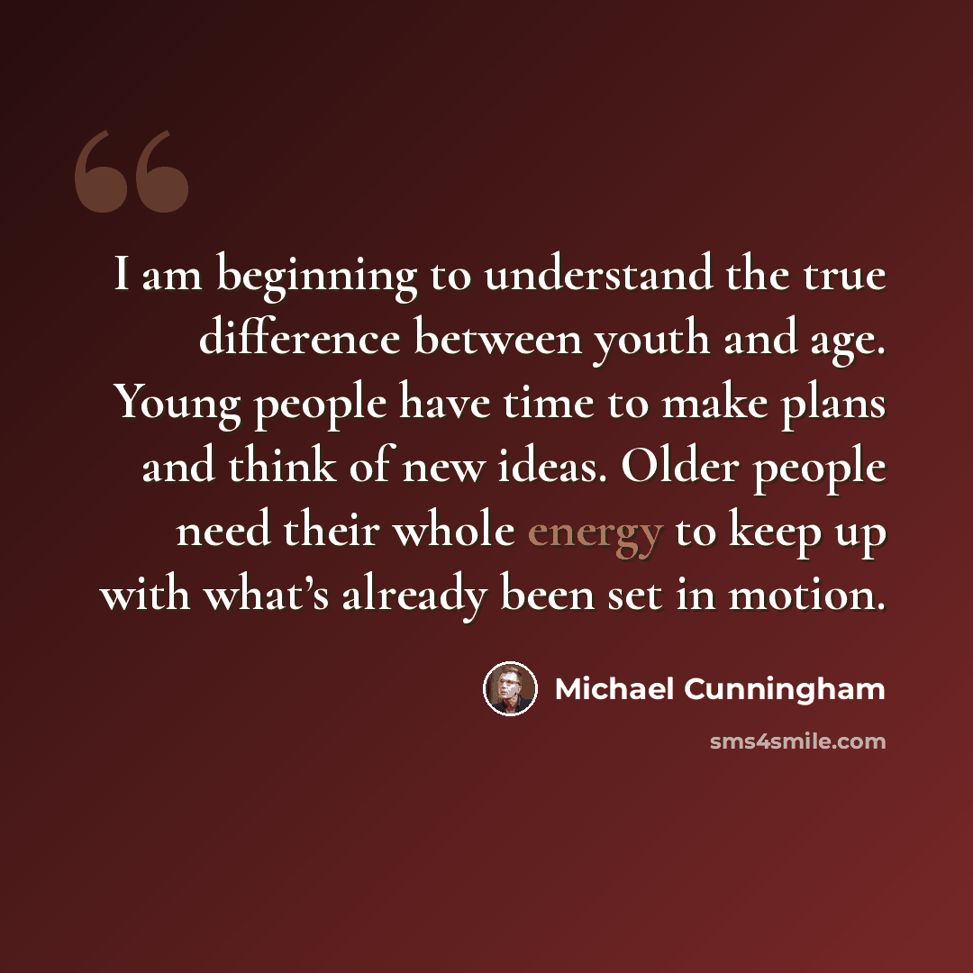 “I am beginning to understand the true difference between youth and age. Young people have time to make plans and think of new ideas. Older people need their whole energy to keep up with what’s already been set in motion.” quote by Michael Cunningham