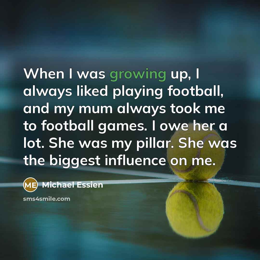 “When I was growing up, I always liked playing football, and my mum always took me to football games. I owe her a lot. She was my pillar. She was the biggest influence on me.” quote by Michael Essien