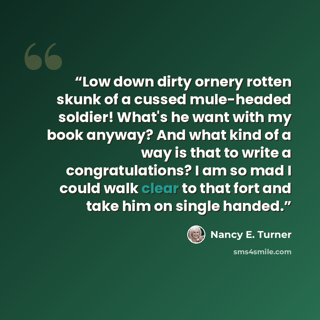 “Low down dirty ornery rotten skunk of a cussed mule-headed soldier! What's he want with my book anyway? And what kind of a way is that to write a congratulations? I am so mad I could walk clear to that fort and take him on single handed.” quote by Nancy E. Turner