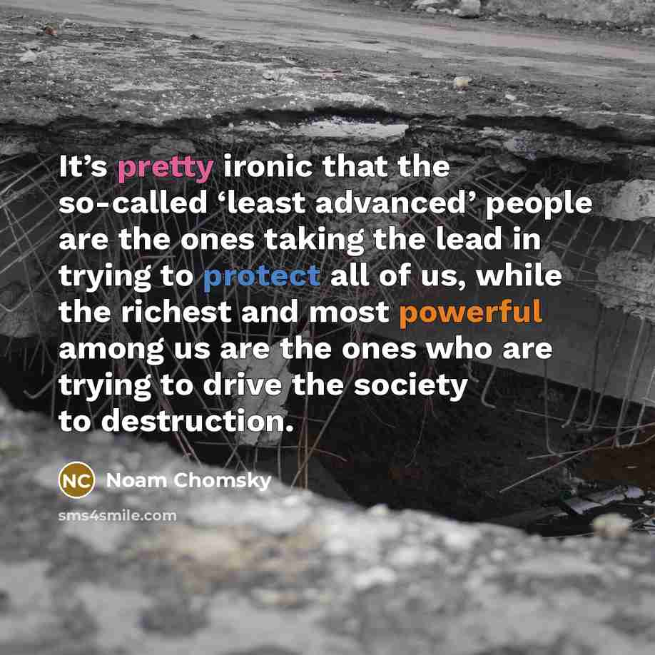 “It’s pretty ironic that the so-called ‘least advanced’ people are the ones taking the lead in trying to protect all of us, while the richest and most powerful among us are the ones who are trying to drive the society to destruction.” quote by Noam Chomsky