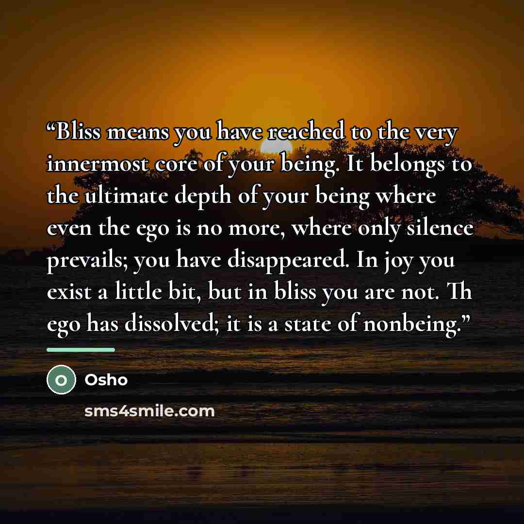 “Bliss means you have reached to the very innermost core of your being. It belongs to the ultimate depth of your being where even the ego is no more, where only silence prevails; you have disappeared. In joy you exist a little bit, but in bliss you are not. Th ego has dissolved; it is a state of…” quote by Osho