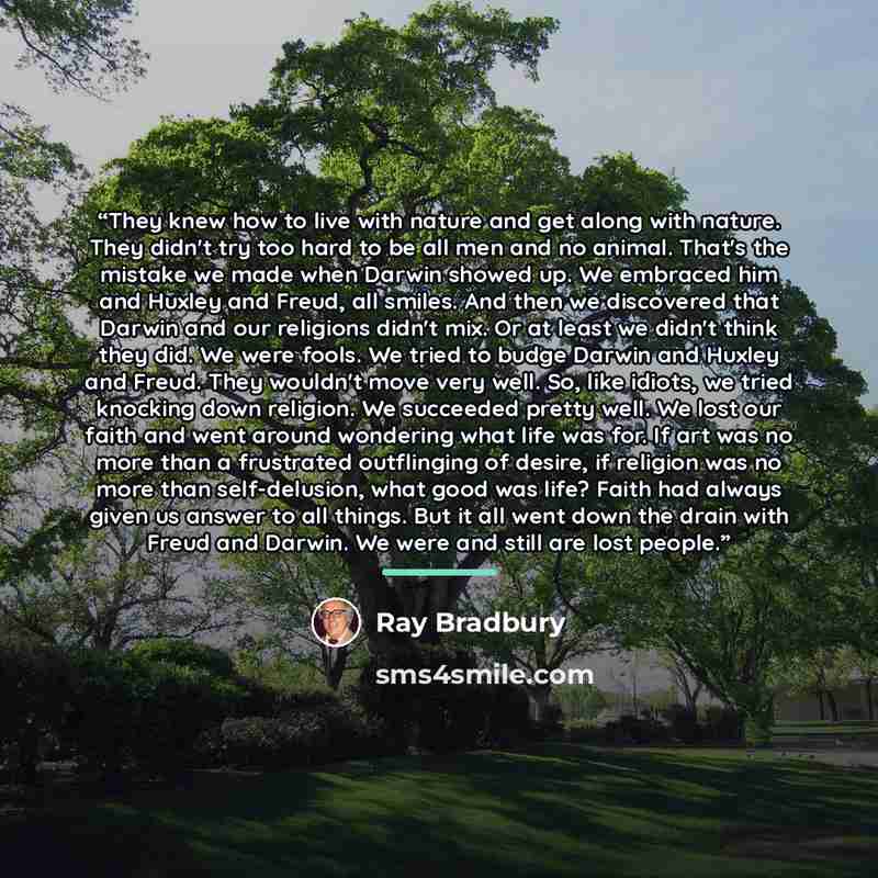 “They knew how to live with nature and get along with nature. They didn't try too hard to be all men and no animal. That's the mistake we made when Darwin showed up. We embraced him and Huxley and Freud, all smiles. And then we discovered that Darwin and our religions didn't mix. Or at least we…” quote by Ray Bradbury