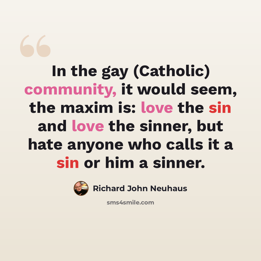 “In the gay (Catholic) community, it would seem, the maxim is: love the sin and love the sinner, but hate anyone who calls it a sin or him a sinner.” quote by Richard John Neuhaus