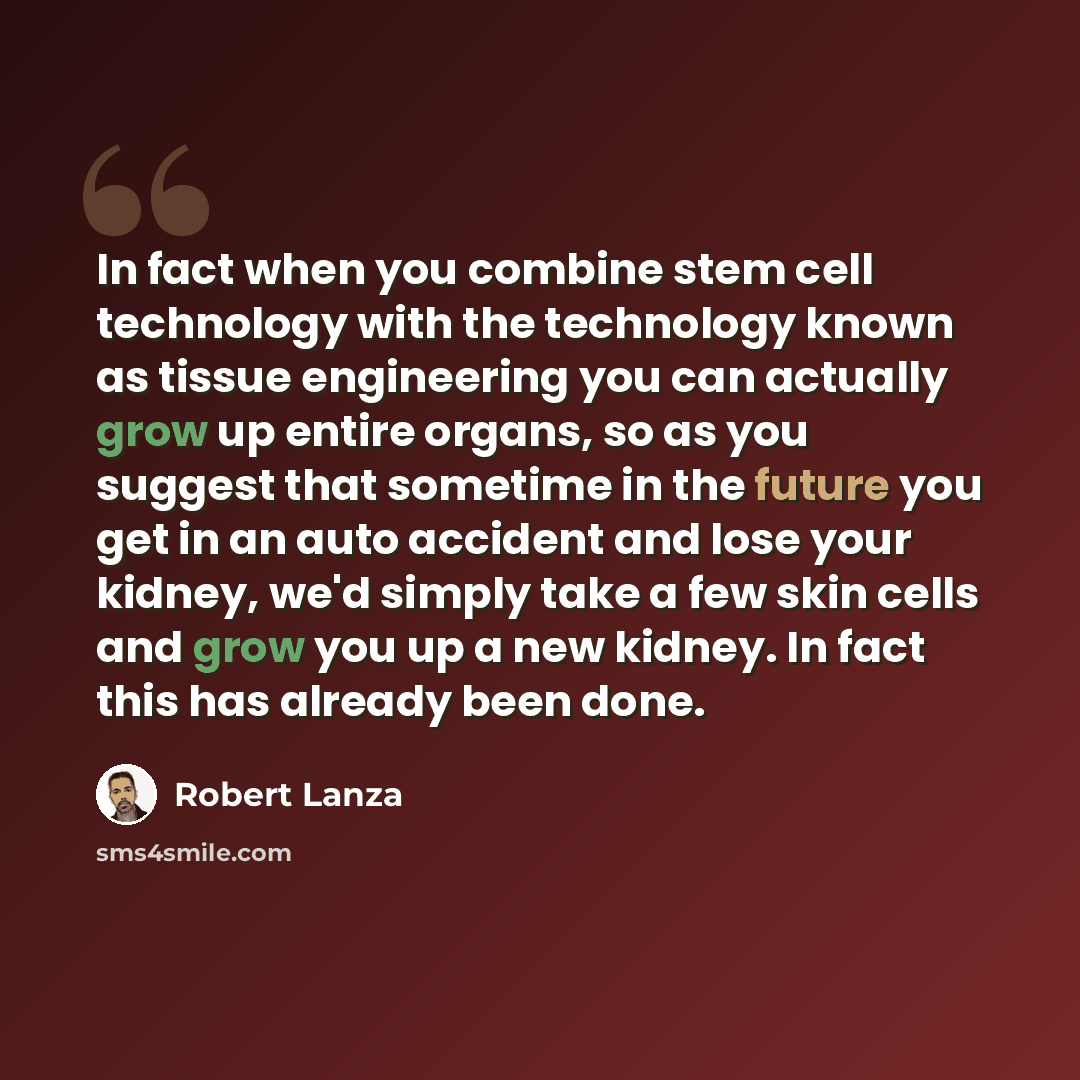 “In fact when you combine stem cell technology with the technology known as tissue engineering you can actually grow up entire organs, so as you suggest that sometime in the future you get in an auto accident and lose your kidney, we'd simply take a few skin cells and grow you up a new kidney. In…” quote by Robert Lanza