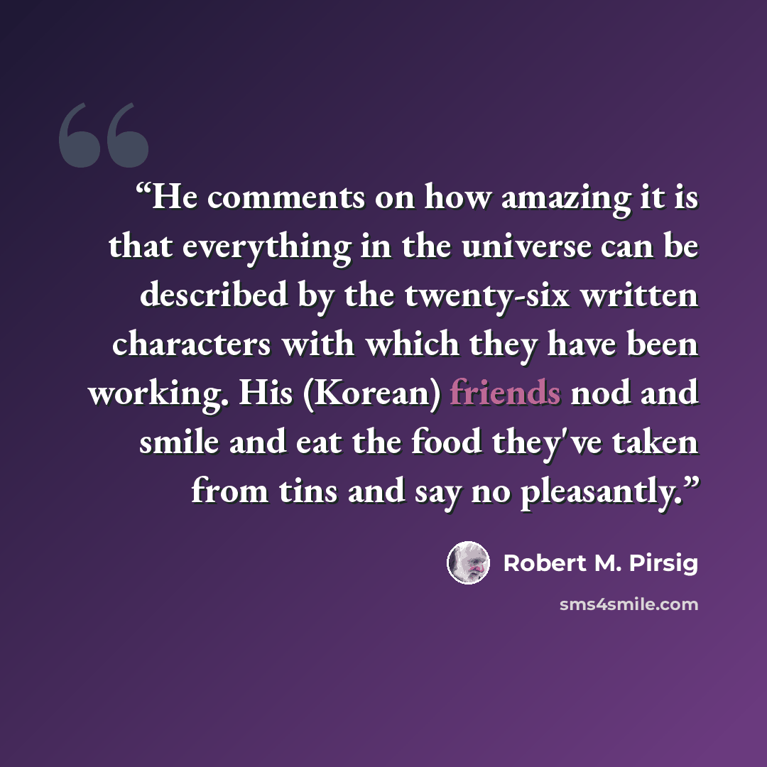 “He comments on how amazing it is that everything in the universe can be described by the twenty-six written characters with which they have been working. His (Korean) friends nod and smile and eat the food they've taken from tins and say no pleasantly.” quote by Robert M. Pirsig