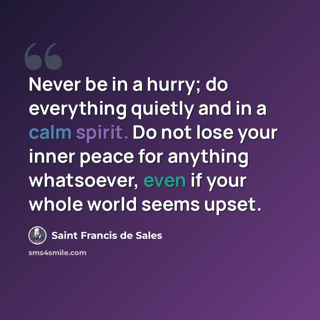 “Never be in a hurry; do everything quietly and in a calm spirit. Do not lose your inner peace for anything whatsoever, even if your whole world seems upset.” quote by Saint Francis de Sales