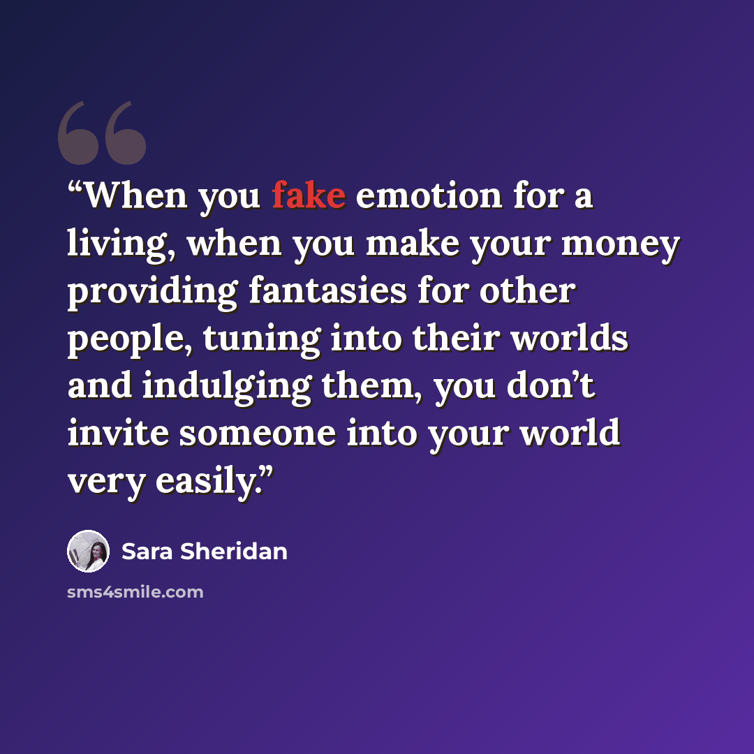 “When you fake emotion for a living, when you make your money providing fantasies for other people, tuning into their worlds and indulging them, you don’t invite someone into your world very easily.” quote by Sara Sheridan