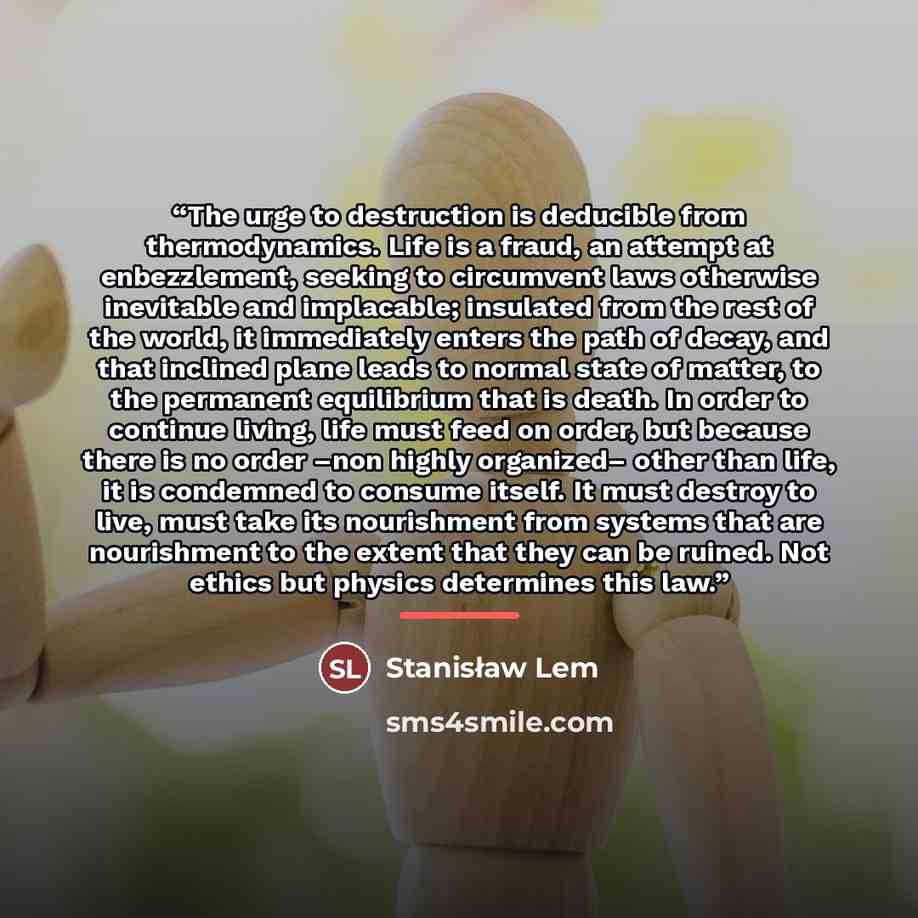 “The urge to destruction is deducible from thermodynamics. Life is a fraud, an attempt at enbezzlement, seeking to circumvent laws otherwise inevitable and implacable; insulated from the rest of the world, it immediately enters the path of decay, and that inclined plane leads to normal state of…” quote by Stanisław Lem