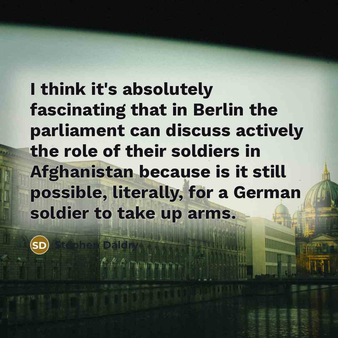 “I think it's absolutely fascinating that in Berlin the parliament can discuss actively the role of their soldiers in Afghanistan because is it still possible, literally, for a German soldier to take up arms.” quote by Stephen Daldry