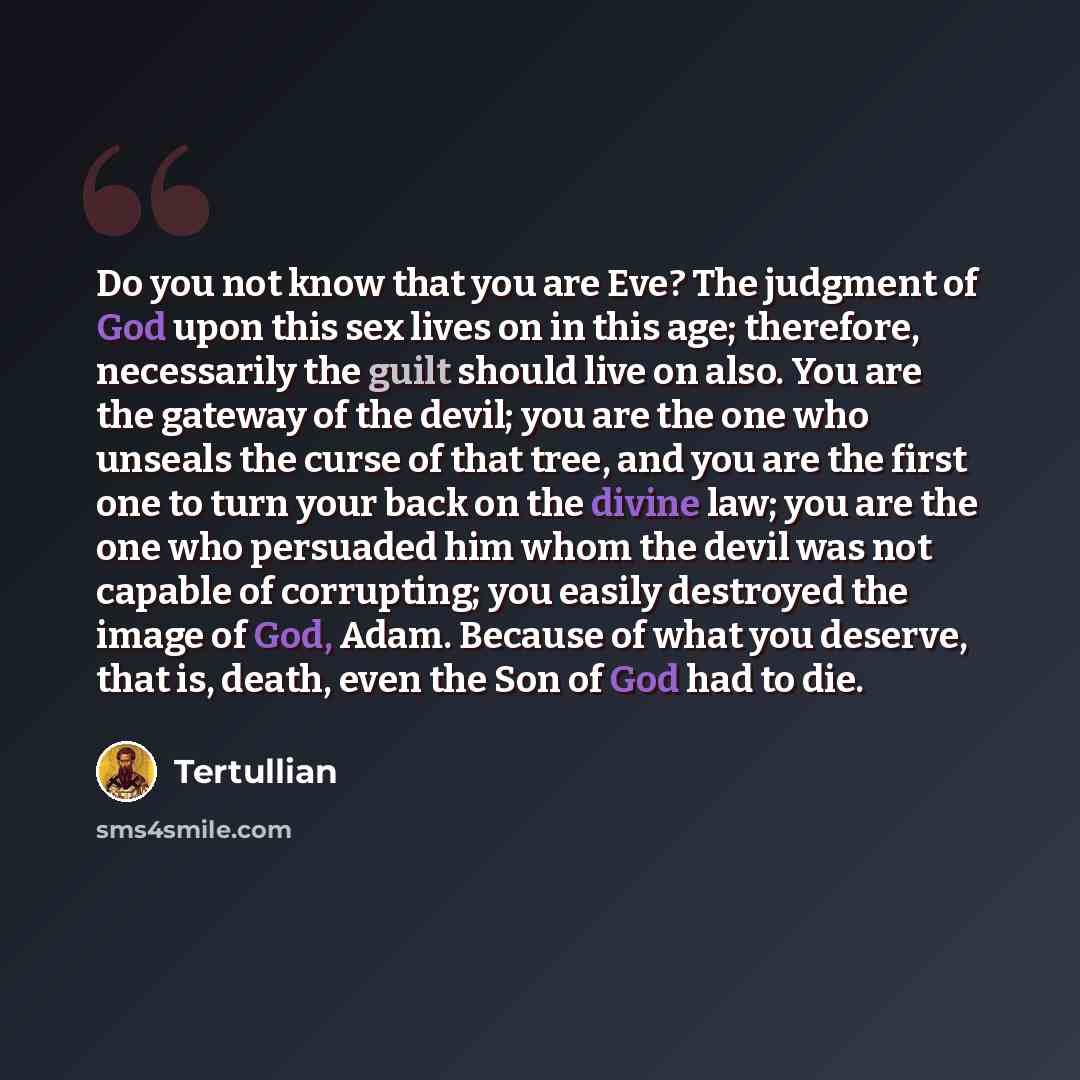 “Do you not know that you are Eve? The judgment of God upon this sex lives on in this age; therefore, necessarily the guilt should live on also. You are the gateway of the devil; you are the one who unseals the curse of that tree, and you are the first one to turn your back on the divine law; you…” quote by Tertullian
