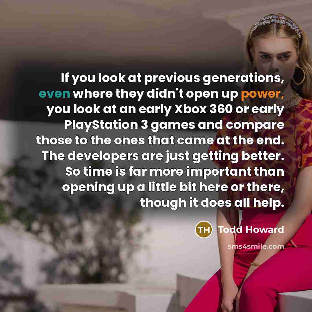 “If you look at previous generations, even where they didn't open up power, you look at an early Xbox 360 or early PlayStation 3 games and compare those to the ones that came at the end. The developers are just getting better. So time is far more important than opening up a little bit here or…” quote by Todd Howard