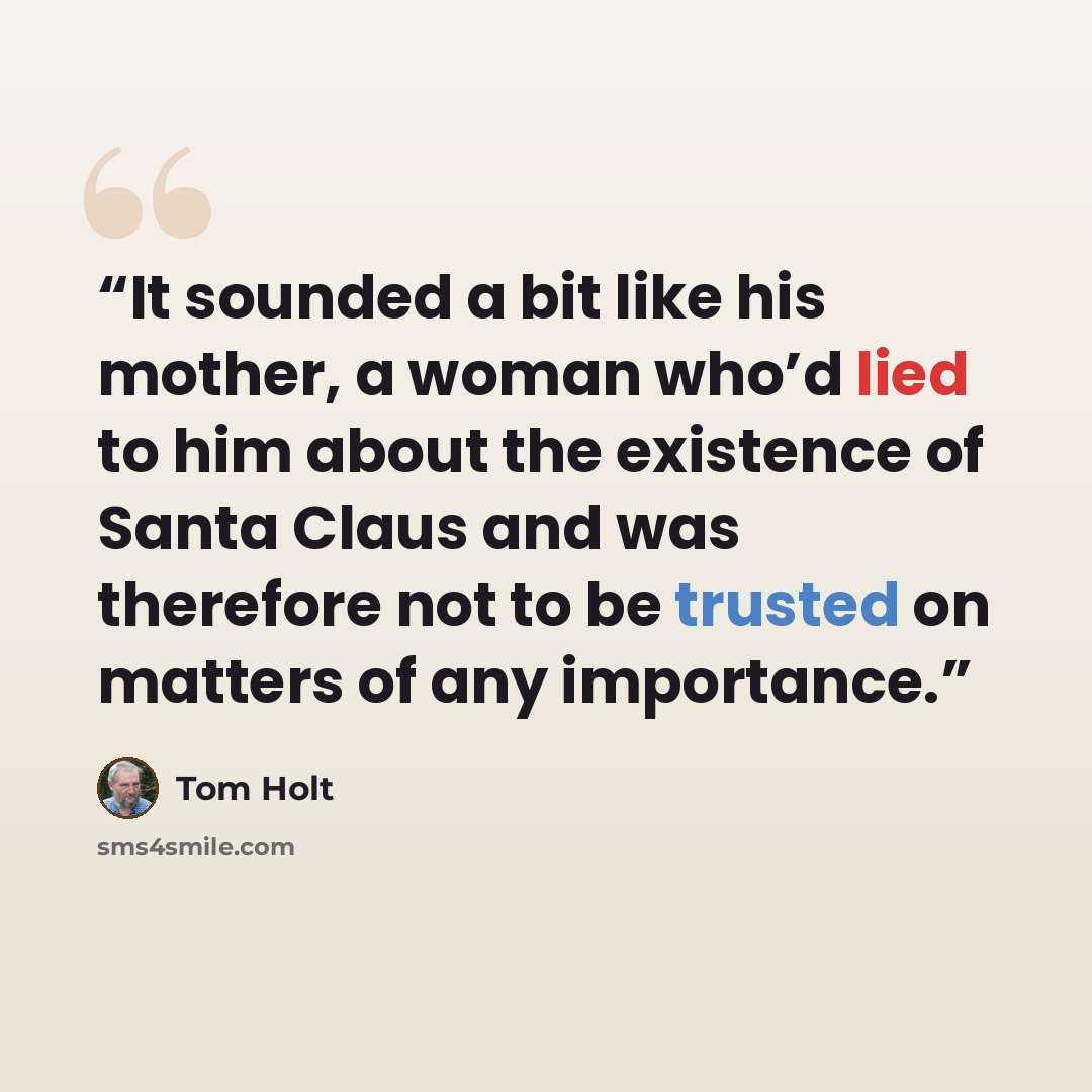 “It sounded a bit like his mother, a woman who’d lied to him about the existence of Santa Claus and was therefore not to be trusted on matters of any importance.” quote by Tom Holt