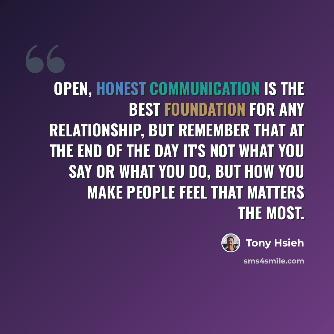 “Open, honest communication is the best foundation for any relationship, but remember that at the end of the day it's not what you say or what you do, but how you make people feel that matters the most.” quote by Tony Hsieh