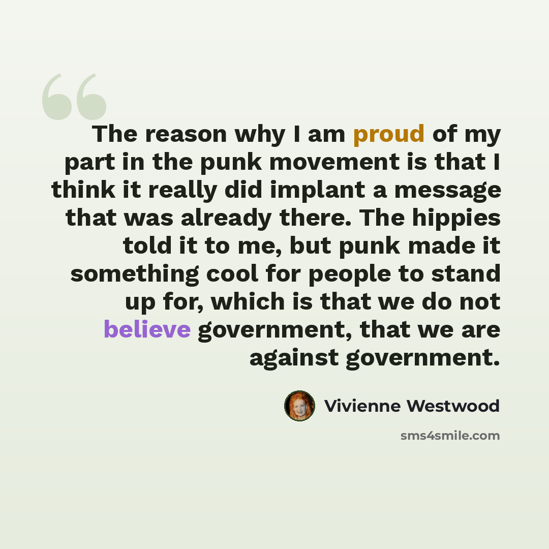 “The reason why I am proud of my part in the punk movement is that I think it really did implant a message that was already there. The hippies told it to me, but punk made it something cool for people to stand up for, which is that we do not believe government, that we are against government.” quote by Vivienne Westwood