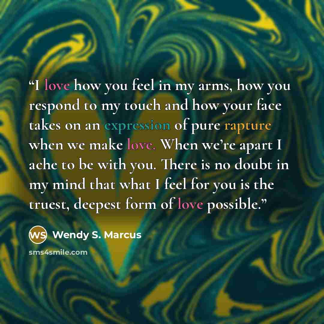 “I love how you feel in my arms, how you respond to my touch and how your face takes on an expression of pure rapture when we make love. When we’re apart I ache to be with you. There is no doubt in my mind that what I feel for you is the truest, deepest form of love possible.” quote by Wendy S. Marcus