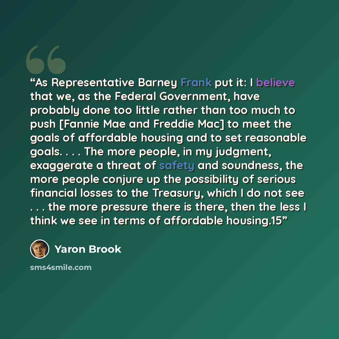 “As Representative Barney Frank put it: I believe that we, as the Federal Government, have probably done too little rather than too much to push [Fannie Mae and Freddie Mac] to meet the goals of affordable housing and to set reasonable goals. . . . The more people, in my judgment, exaggerate a…” quote by Yaron Brook