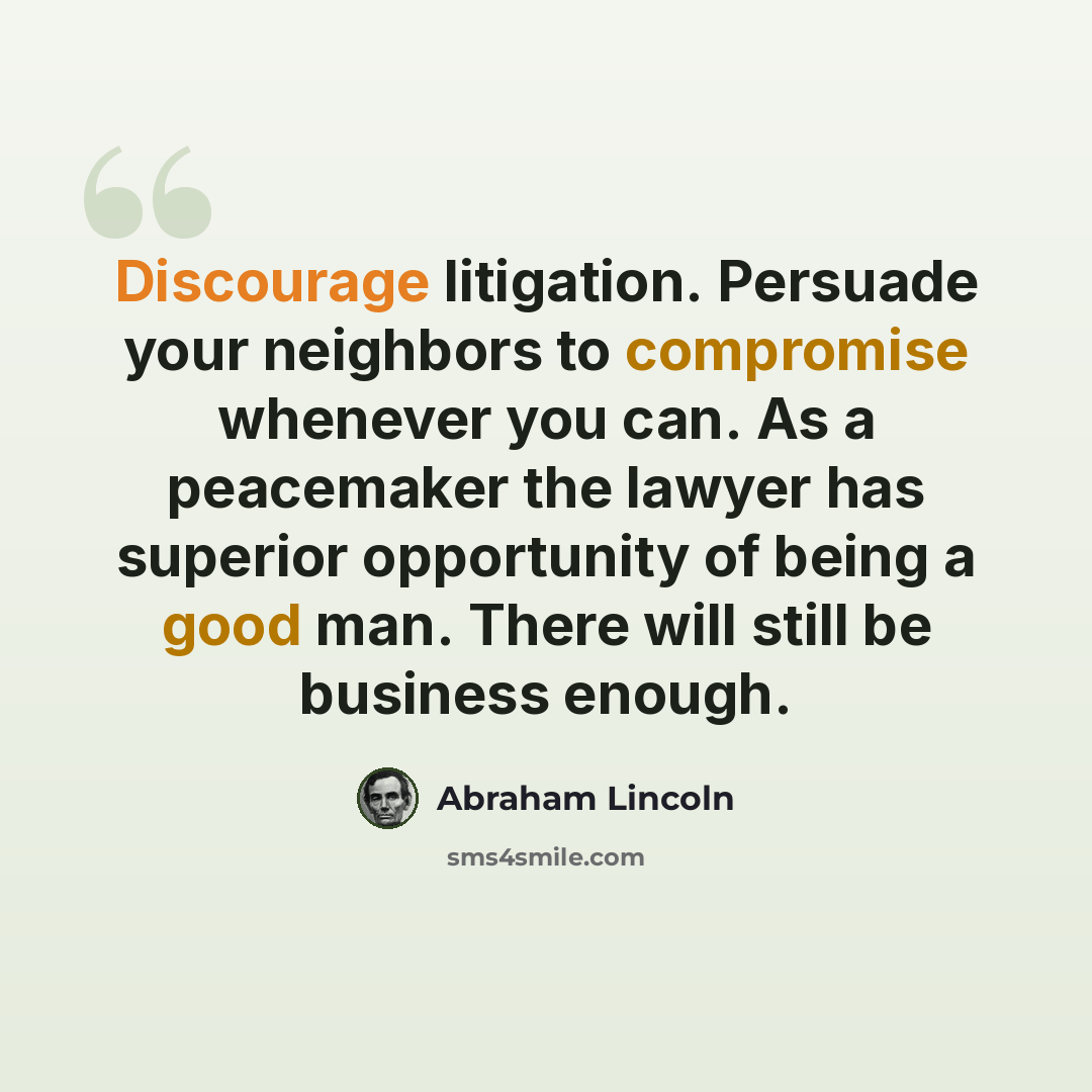 “Discourage litigation. Persuade your neighbors to compromise whenever you can. As a peacemaker the lawyer has superior opportunity of being a good man. There will still be business enough.” quote by Abraham Lincoln