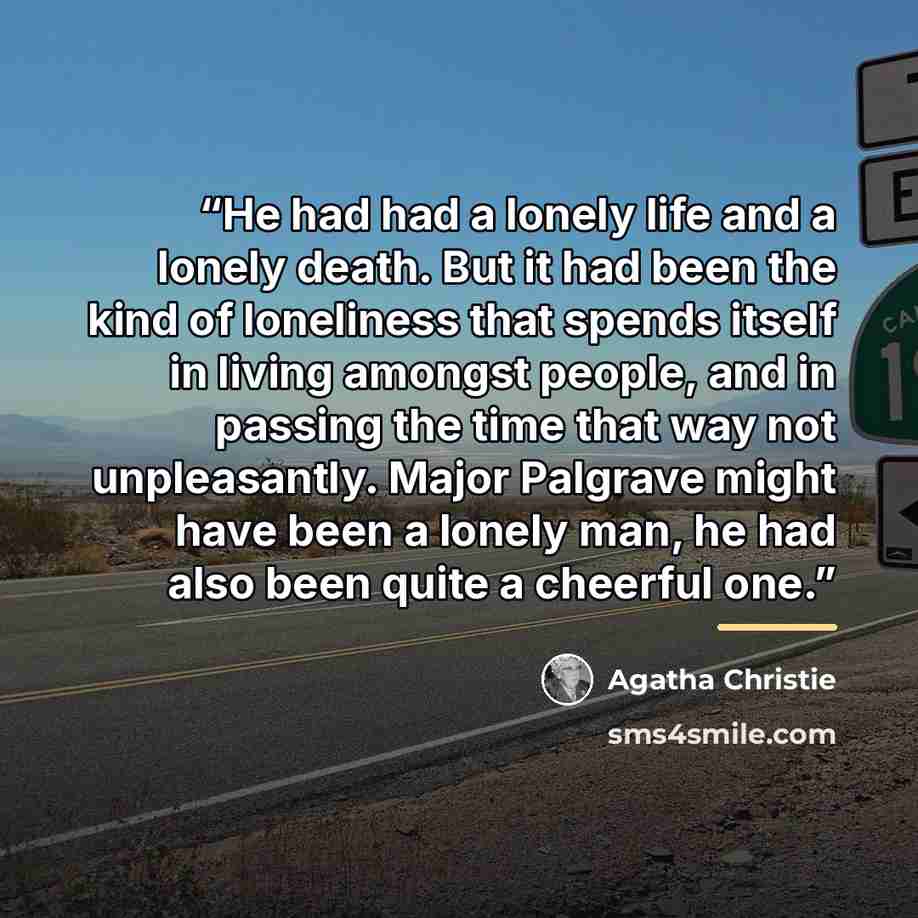 “He had had a lonely life and a lonely death. But it had been the kind of loneliness that spends itself in living amongst people, and in passing the time that way not unpleasantly. Major Palgrave might have been a lonely man, he had also been quite a cheerful one.” quote by Agatha Christie