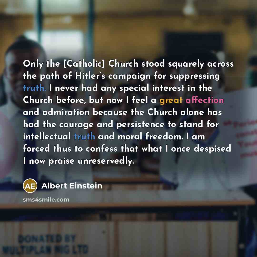 “Only the [Catholic] Church stood squarely across the path of Hitler’s campaign for suppressing truth. I never had any special interest in the Church before, but now I feel a great affection and admiration because the Church alone has had the courage and persistence to stand for intellectual truth…” quote by Albert Einstein