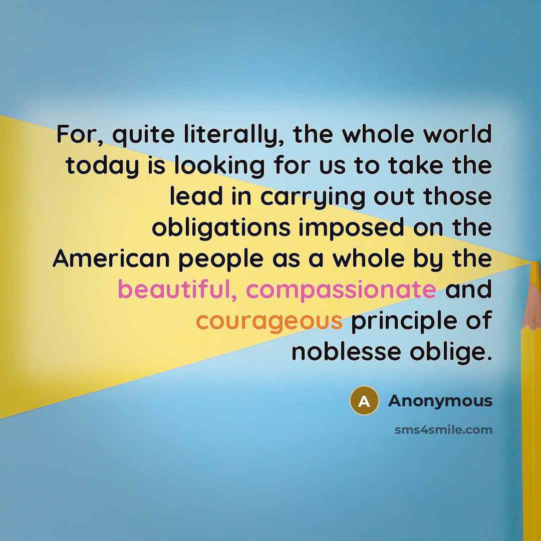 “For, quite literally, the whole world today is looking for us to take the lead in carrying out those obligations imposed on the American people as a whole by the beautiful, compassionate and courageous principle of noblesse oblige.” quote by Anonymous
