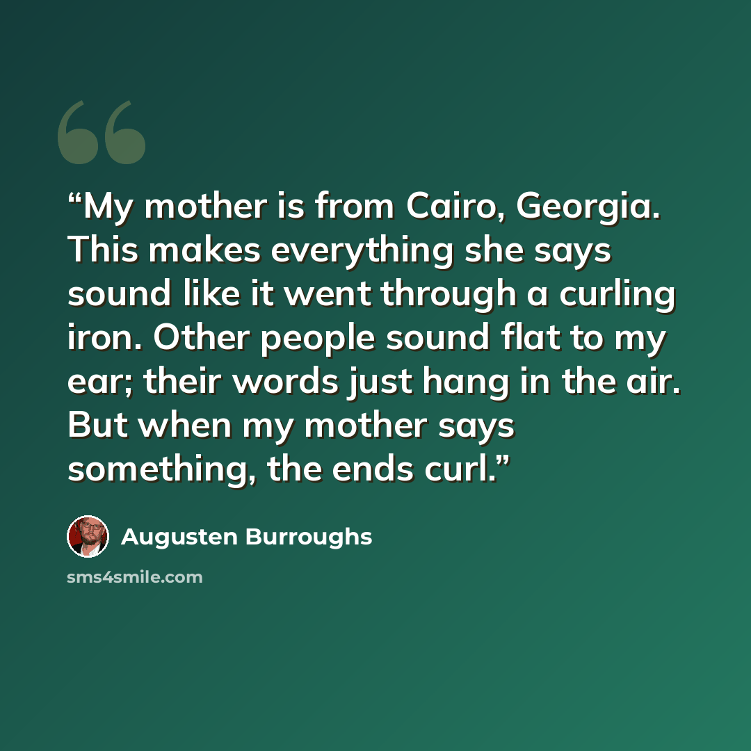 “My mother is from Cairo, Georgia. This makes everything she says sound like it went through a curling iron. Other people sound flat to my ear; their words just hang in the air. But when my mother says something, the ends curl.” quote by Augusten Burroughs
