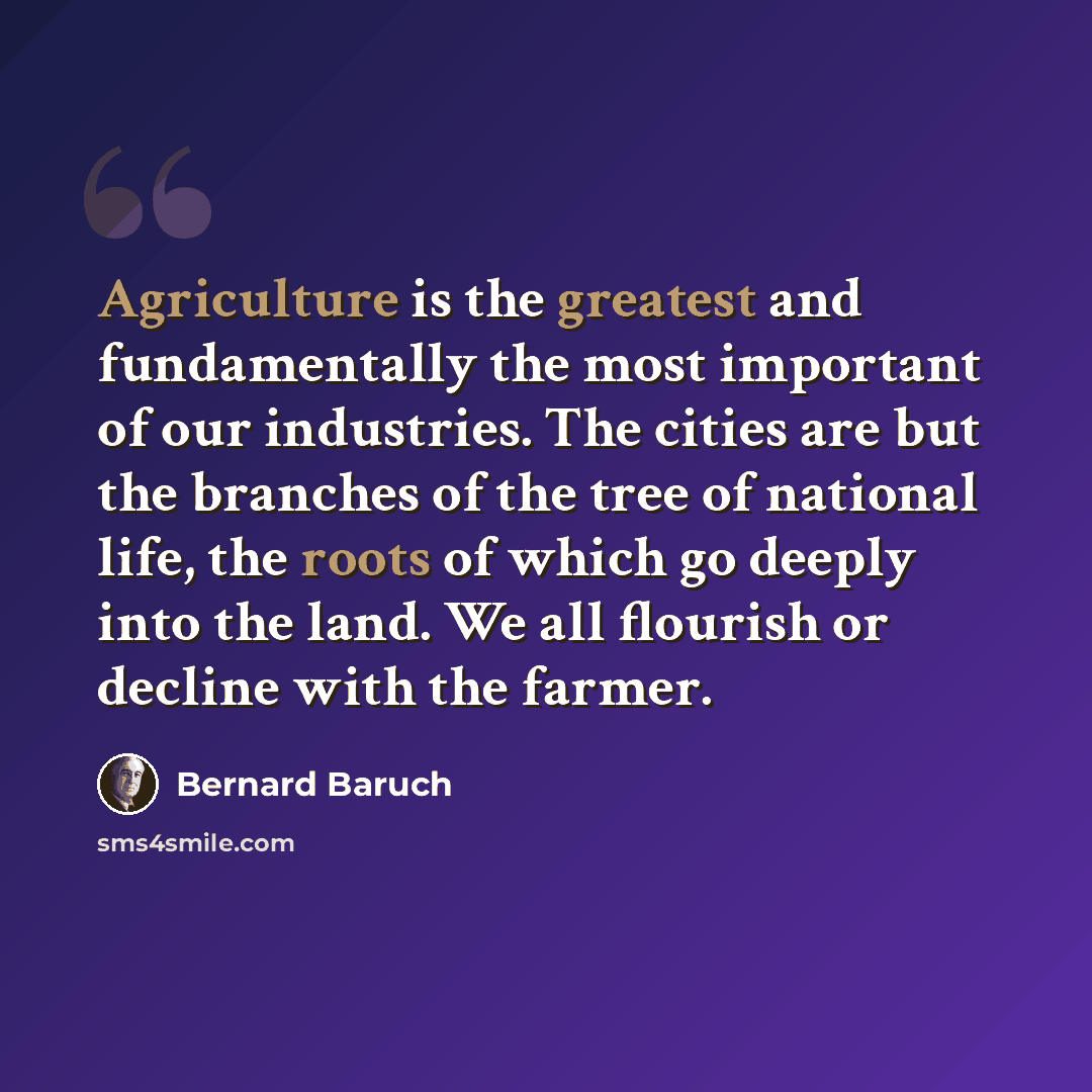 “Agriculture is the greatest and fundamentally the most important of our industries. The cities are but the branches of the tree of national life, the roots of which go deeply into the land. We all flourish or decline with the farmer.” quote by Bernard Baruch