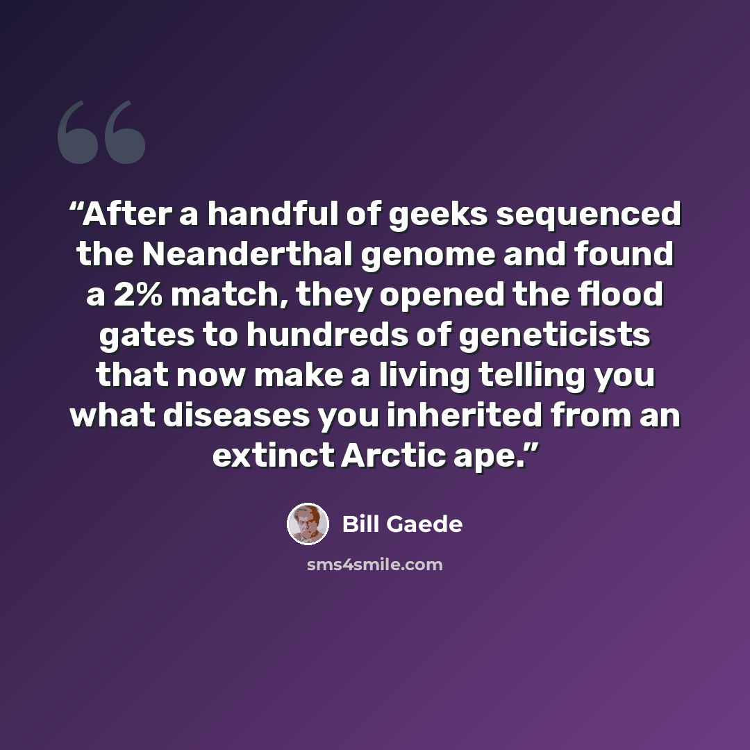 “After a handful of geeks sequenced the Neanderthal genome and found a 2% match, they opened the flood gates to hundreds of geneticists that now make a living telling you what diseases you inherited from an extinct Arctic ape.” quote by Bill Gaede