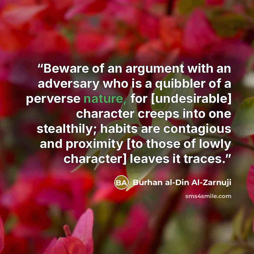 “Beware of an argument with an adversary who is a quibbler of a perverse nature, for [undesirable] character creeps into one stealthily; habits are contagious and proximity [to those of lowly character] leaves it traces.” quote by Burhan al-Din Al-Zarnuji