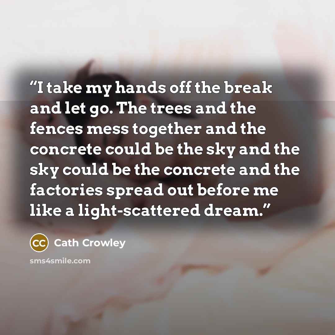 “I take my hands off the break and let go. The trees and the fences mess together and the concrete could be the sky and the sky could be the concrete and the factories spread out before me like a light-scattered dream.” quote by Cath Crowley