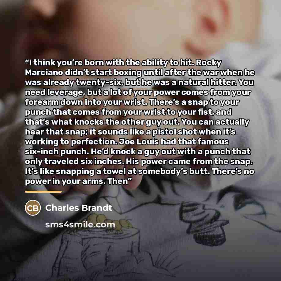 “I think you’re born with the ability to hit. Rocky Marciano didn’t start boxing until after the war when he was already twenty-six, but he was a natural hitter. You need leverage, but a lot of your power comes from your forearm down into your wrist. There’s a snap to your punch that comes from…” quote by Charles Brandt
