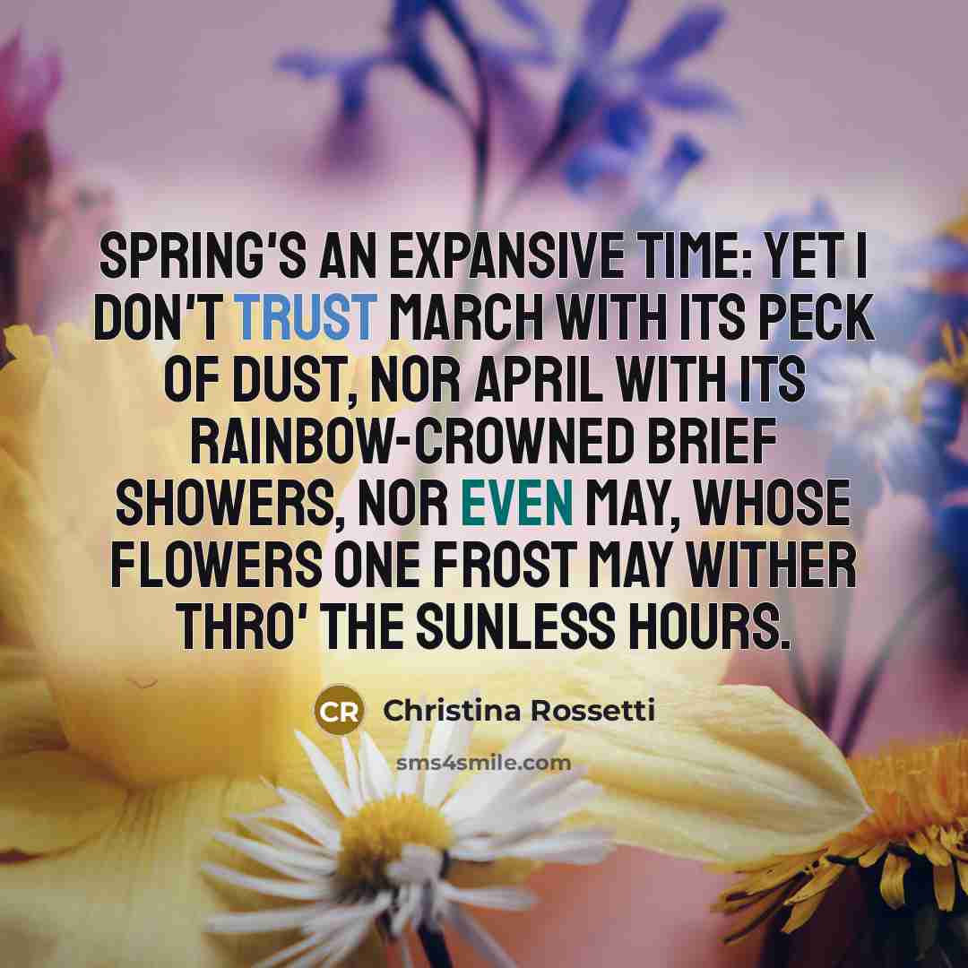 “Spring's an expansive time: yet I don't trust March with its peck of dust, Nor April with its rainbow-crowned brief showers, Nor even May, whose flowers One frost may wither thro' the sunless hours.” quote by Christina Rossetti