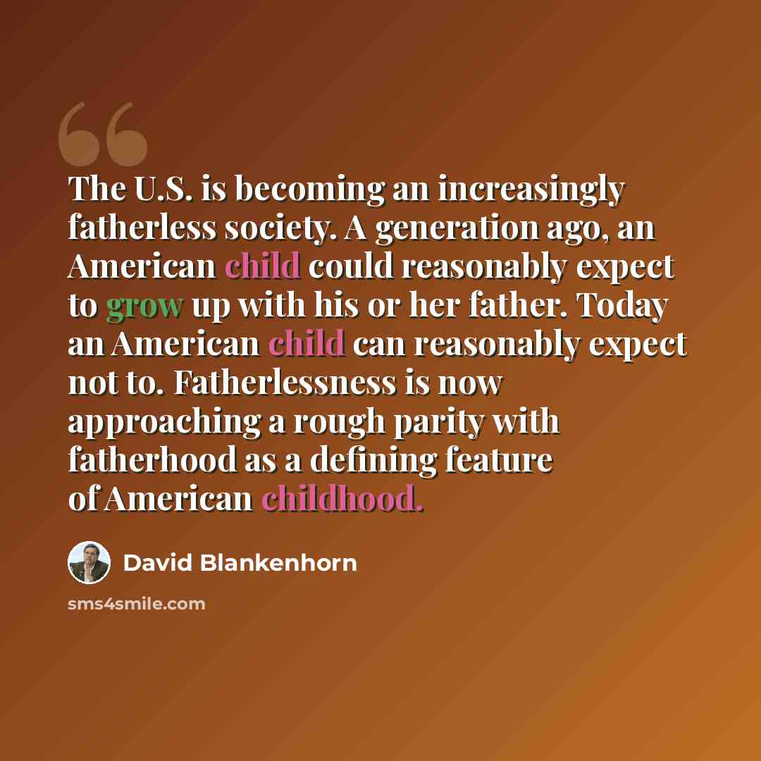 “The U.S. is becoming an increasingly fatherless society. A generation ago, an American child could reasonably expect to grow up with his or her father. Today an American child can reasonably expect not to. Fatherlessness is now approaching a rough parity with fatherhood as a defining feature of…” quote by David Blankenhorn