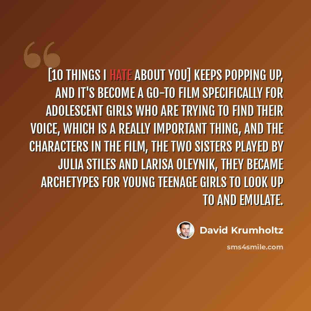 “[10 Things I Hate About You] keeps popping up, and it's become a go-to film specifically for adolescent girls who are trying to find their voice, which is a really important thing, and the characters in the film, the two sisters played by Julia Stiles and Larisa Oleynik, they became archetypes for…” quote by David Krumholtz