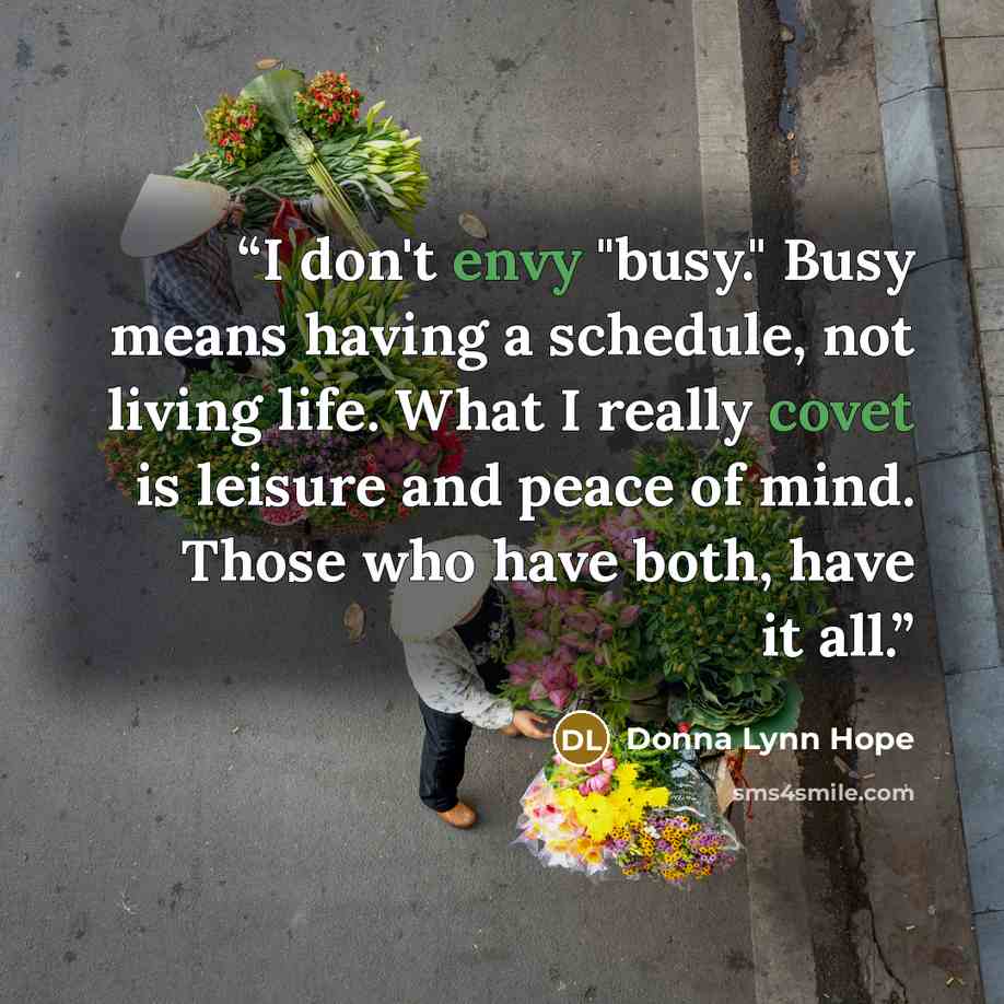 “I don't envy "busy." Busy means having a schedule, not living life. What I really covet is leisure and peace of mind. Those who have both, have it all.” quote by Donna Lynn Hope
