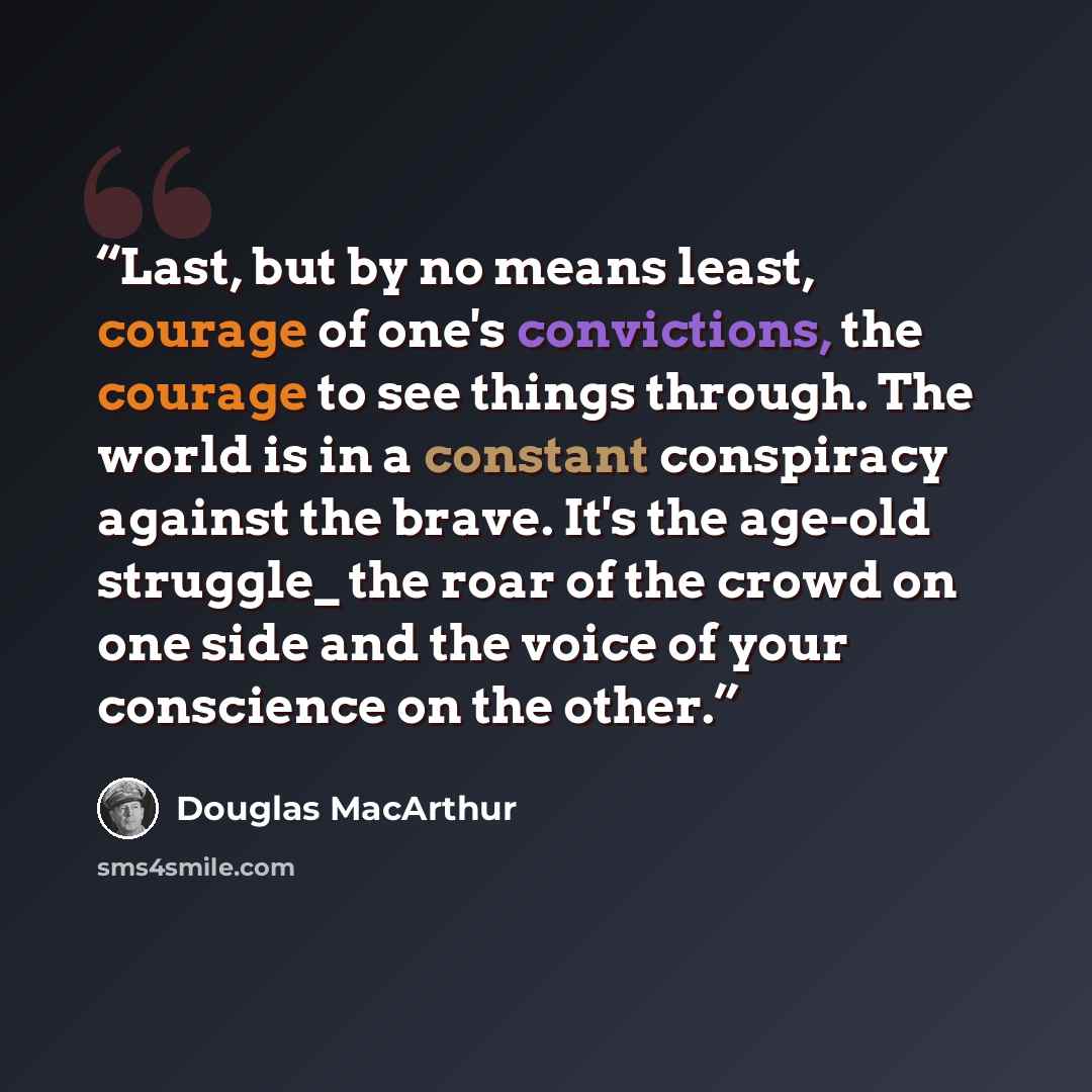 “Last, but by no means least, courage of one's convictions, the courage to see things through. The world is in a constant conspiracy against the brave. It's the age-old struggle_ the roar of the crowd on one side and the voice of your conscience on the other.” quote by Douglas MacArthur