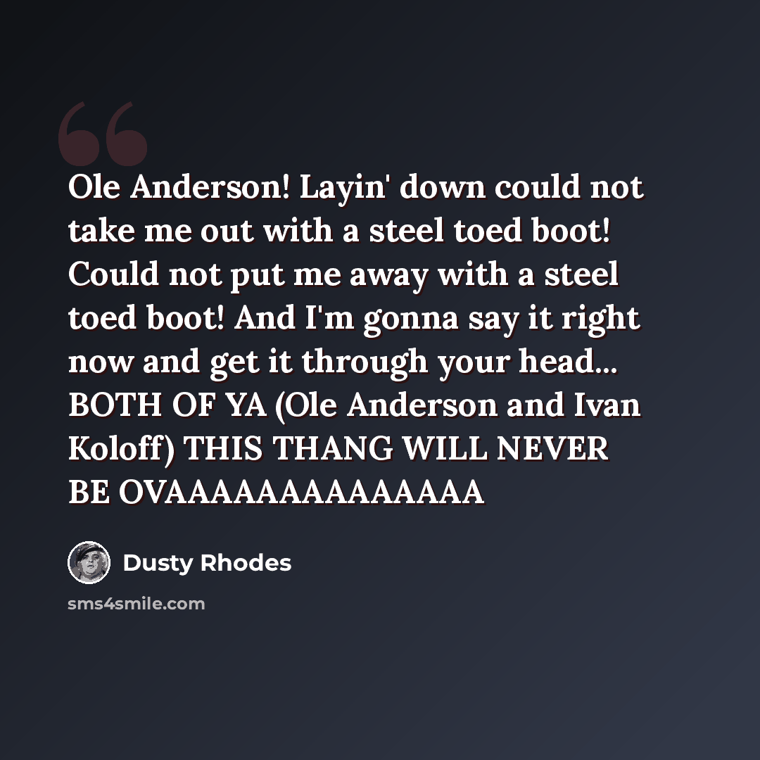 “Ole Anderson! Layin' down could not take me out with a steel toed boot! Could not put me away with a steel toed boot! And I'm gonna say it right now and get it through your head... BOTH OF YA (Ole Anderson and Ivan Koloff) THIS THANG WILL NEVER BE OVAAAAAAAAAAAAAA” quote by Dusty Rhodes