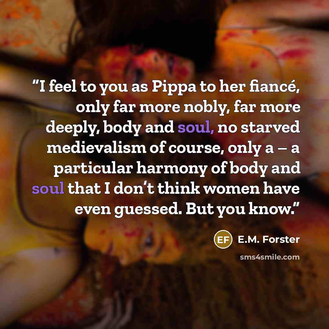 “I feel to you as Pippa to her fiancé, only far more nobly, far more deeply, body and soul, no starved medievalism of course, only a – a particular harmony of body and soul that I don’t think women have even guessed. But you know.” quote by E.M. Forster