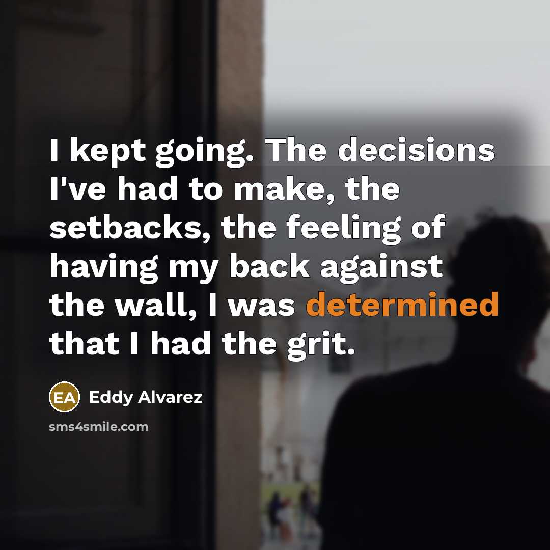 “I kept going. The decisions I've had to make, the setbacks, the feeling of having my back against the wall, I was determined that I had the grit.” quote by Eddy Alvarez