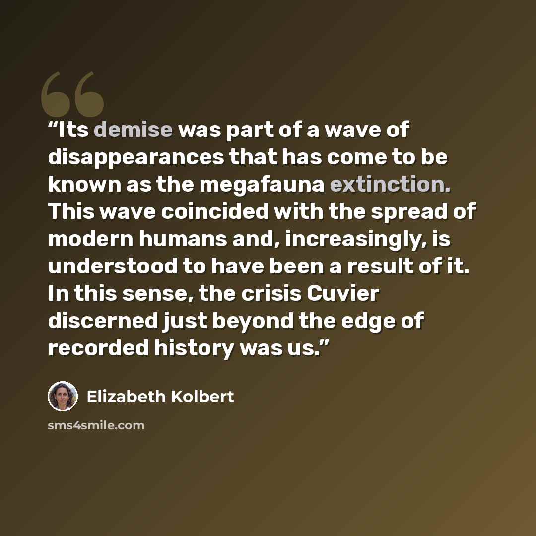 “Its demise was part of a wave of disappearances that has come to be known as the megafauna extinction. This wave coincided with the spread of modern humans and, increasingly, is understood to have been a result of it. In this sense, the crisis Cuvier discerned just beyond the edge of recorded…” quote by Elizabeth Kolbert