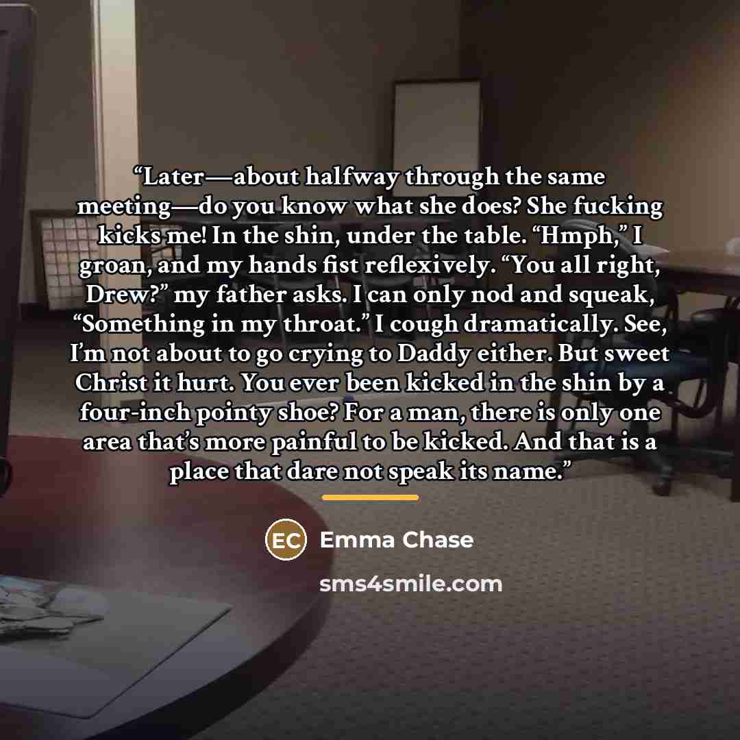 “Later—about halfway through the same meeting—do you know what she does? She fucking kicks me! In the shin, under the table. “Hmph,” I groan, and my hands fist reflexively. “You all right, Drew?” my father asks. I can only nod and squeak, “Something in my throat.” I cough dramatically. See, I’m not…” quote by Emma Chase
