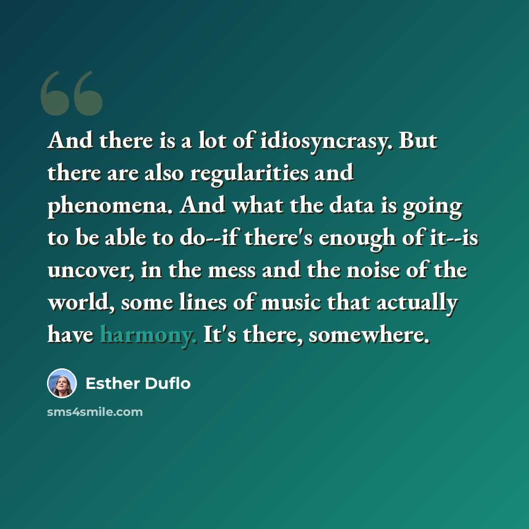 “And there is a lot of idiosyncrasy. But there are also regularities and phenomena. And what the data is going to be able to do--if there's enough of it--is uncover, in the mess and the noise of the world, some lines of music that actually have harmony. It's there, somewhere.” quote by Esther Duflo