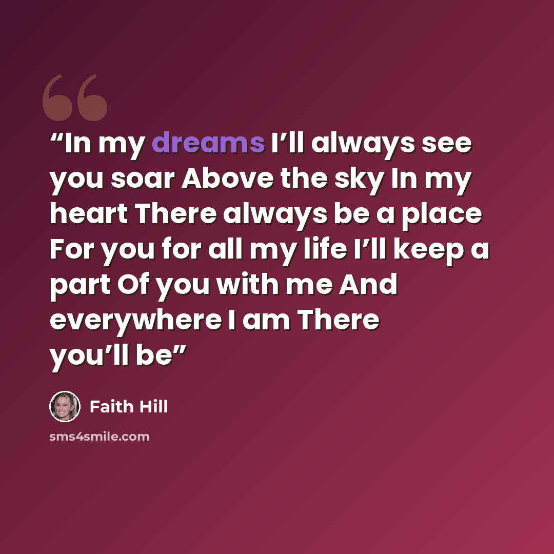 “In my dreams I’ll always see you soar Above the sky In my heart There always be a place For you for all my life I’ll keep a part Of you with me And everywhere I am There you’ll be” quote by Faith Hill