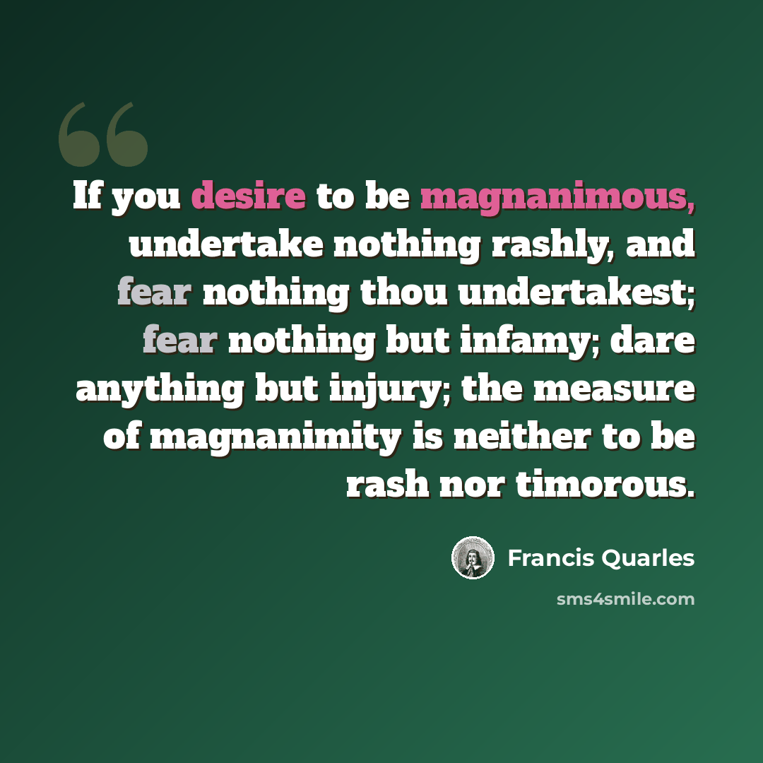 “If you desire to be magnanimous, undertake nothing rashly, and fear nothing thou undertakest; fear nothing but infamy; dare anything but injury; the measure of magnanimity is neither to be rash nor timorous.” quote by Francis Quarles