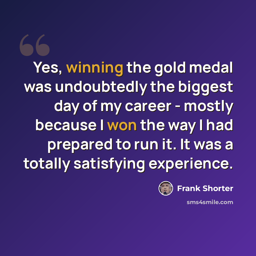 “Yes, winning the gold medal was undoubtedly the biggest day of my career - mostly because I won the way I had prepared to run it. It was a totally satisfying experience.” quote by Frank Shorter