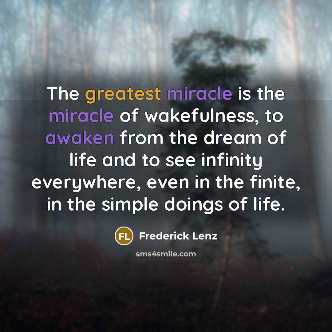 “The greatest miracle is the miracle of wakefulness, to awaken from the dream of life and to see infinity everywhere, even in the finite, in the simple doings of life.” quote by Frederick Lenz